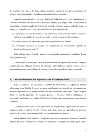 das diretrizes em vigor e das boas práticas geralmente aceitas, é uma parte significativa de
qualquer inspeção dos órgãos reguladores em uma Instituição Financeira.

       Adotando para o Brasil os conceitos do Comitê da Basiléia sobre Supervisão Bancária, o
Conselho Monetário Nacional editou a Resolução 2554/98 que dispõe sobre a necessidade de
implantação e implementação de Sistema de Controles Internos, estando definido ainda, no
parágrafo 2º daquela norma, como responsabilidade da Alta Administração:

     a) a implantação e a implementação de uma estrutura de controles internos efetiva mediante a
       definição de atividades de controle para todos os níveis de negócios da instituição;

     b) o estabelecimento dos objetivos e procedimentos pertinentes aos mesmos;

     c) a verificação sistemática da adoção e do cumprimento dos procedimentos definidos em
       função do disposto no inciso II.

       Cabe salientar que os Controles Internos permeiam todas as operações e atividades de uma
instituição financeira.

       A verificação de exposição a riscos e do atendimento aos regulamentos não será completa,
portanto, sem uma adequada avaliação da cobertura e efetividade dos Controles Internos. Faz-se
necessário mapear os grandes blocos de Normas Prudenciais e seus efeitos sobre a Instituição.




5.       O relacionamento de Compliance com Risco Operacional

       Com     a evolução das discussões a respeito do novo acordo de capital da Basiléia,
referenciado como Basiléia II, novas normas e metodologias para controle do risco operacional
têm sido implementadas. A própria definição de risco operacional como sendo “o risco de perda
direta ou indireta decorrente de sistemas, pessoas e processos internos inadequados ou
reprovados”, estabelece a necessidade de Modelos de Gestão baseados em normas, procedimentos
e controles.

       A definição acima inclui o risco operacional em sua plenitude, significando que todos os
processos, desde o negócio-fim até os meios pelos quais estes são realizados, são possíveis
geradores de perdas e sujeitos aos controles e acompanhamentos pertinentes.

       O Risco Operacional, tal qual o Compliance, insere-se no contexto do Sistema de Controles
Internos de todas as Instituições, devendo ser controlado e mitigado no âmbito geral, com o



                                                                                                12
 