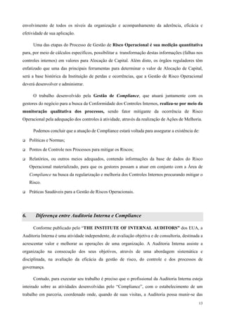 envolvimento de todos os níveis da organização e acompanhamento da aderência, eficácia e
efetividade de sua aplicação.

       Uma das etapas do Processo de Gestão de Risco Operacional é sua medição quantitativa
para, por meio de cálculos específicos, possibilitar a transformação destas informações (falhas nos
controles internos) em valores para Alocação de Capital. Além disto, os órgãos reguladores têm
enfatizado que uma das principais ferramentas para determinar o valor de Alocação de Capital,
será a base histórica da Instituição de perdas e ocorrências, que a Gestão de Risco Operacional
deverá desenvolver e administrar.

       O trabalho desenvolvido pela Gestão de Compliance, que atuará juntamente com os
gestores do negócio para a busca da Conformidade dos Controles Internos, realiza-se por meio da
monitoração qualitativa dos processos, sendo fator mitigante da ocorrência de Risco
Operacional pela adequação dos controles à atividade, através da realização de Ações de Melhoria.

       Podemos concluir que a atuação de Compliance estará voltada para assegurar a existência de:

     Políticas e Normas;

     Pontos de Controle nos Processos para mitigar os Riscos;

     Relatórios, ou outros meios adequados, contendo informações da base de dados do Risco
     Operacional materializado, para que os gestores possam a atuar em conjunto com a Área de
     Compliance na busca da regularização e melhoria dos Controles Internos procurando mitigar o
     Risco.

     Práticas Saudáveis para a Gestão de Riscos Operacionais.




6.      Diferença entre Auditoria Interna e Compliance

       Conforme publicado pelo “THE INSTITUTE OF INTERNAL AUDITORS” dos EUA, a
Auditoria Interna é uma atividade independente, de avaliação objetiva e de consultoria, destinada a
acrescentar valor e melhorar as operações de uma organização. A Auditoria Interna assiste a
organização na consecução dos seus objetivos, através de uma abordagem sistemática e
disciplinada, na avaliação da eficácia da gestão de risco, do controle e dos processos de
governança.

       Contudo, para executar seu trabalho é preciso que o profissional da Auditoria Interna esteja
inteirado sobre as atividades desenvolvidas pelo “Compliance”, com o estabelecimento de um
trabalho em parceria, coordenado onde, quando de suas visitas, a Auditoria possa munir-se das
                                                                                                 13
 