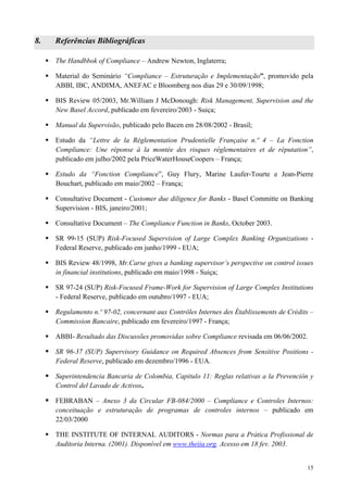 8.   Referências Bibliográficas

     The Handbbok of Compliance – Andrew Newton, Inglaterra;

     Material do Seminário “Compliance – Estruturação e Implementação”, promovido pela
     ABBI, IBC, ANDIMA, ANEFAC e Bloomberg nos dias 29 e 30/09/1998;

     BIS Review 05/2003, Mr.William J McDonough: Risk Management, Supervision and the
     New Basel Accord, publicado em fevereiro/2003 - Suiça;

     Manual da Supervisão, publicado pelo Bacen em 28/08/2002 - Brasil;

     Estudo da “Lettre de la Réglementation Prudentielle Française n.º 4 – La Fonction
     Compliance: Une réponse à la montée des risques réglementaires et de réputation”,
     publicado em julho/2002 pela PriceWaterHouseCoopers – França;

     Estudo da “Fonction Compliance”, Guy Flury, Marine Laufer-Tourte e Jean-Pierre
     Bouchart, publicado em maio/2002 – França;

     Consultative Document - Customer due diligence for Banks - Basel Committe on Banking
     Supervision - BIS, janeiro/2001;

     Consultative Document – The Compliance Function in Banks, October 2003.

     SR 99-15 (SUP) Risk-Focused Supervision of Large Complex Banking Organizations -
     Federal Reserve, publicado em junho/1999 - EUA;

     BIS Review 48/1998, Mr.Carse gives a banking supervisor’s perspective on control issues
     in financial institutions, publicado em maio/1998 - Suiça;

     SR 97-24 (SUP) Risk-Focused Frame-Work for Supervision of Large Complex Institutions
     - Federal Reserve, publicado em outubro/1997 - EUA;

     Regulamento n.º 97-02, concernant aux Contrôles Internes des Établissements de Crédits –
     Commission Bancaire, publicado em fevereiro/1997 - França;

     ABBI- Resultado das Discussões promovidas sobre Compliance revisada em 06/06/2002.

     SR 96-37 (SUP) Supervisory Guidance on Required Absences from Sensitive Positions -
     Federal Reserve, publicado em dezembro/1996 - EUA.

     Superintendencia Bancaria de Colombia, Capitulo 11: Reglas relativas a la Prevención y
     Control del Lavado de Activos.

     FEBRABAN – Anexo 3 da Circular FB-084/2000 – Compliance e Controles Internos:
     conceituação e estruturação de programas de controles internos – publicado em
     22/03/2000

     THE INSTITUTE OF INTERNAL AUDITORS - Normas para a Prática Profissional de
     Auditoria Interna. (2001). Disponível em www.theiia.org. Acesso em 18 fev. 2003.


                                                                                          15
 