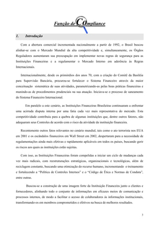 Função de         Compliance
1.      Introdução

     Com a abertura comercial incrementada nacionalmente a partir de 1992, o Brasil buscou
alinhar-se com o Mercado Mundial da alta competitividade e, simultaneamente, os Órgãos
Reguladores aumentaram sua preocupação em implementar novas regras de segurança para as
Instituições Financeiras e a regulamentar o Mercado Interno em aderência às Regras
Internacionais.

     Internacionalmente, desde os primórdios dos anos 70, com a criação do Comitê da Basiléia
para Supervisão Bancária, procurou-se fortalecer o Sistema Financeiro através da maior
conceituação sistemática de suas atividades, parametrizando-as pelas boas práticas financeiras e
munindo-as de procedimentos prudenciais na sua atuação. Iniciava-se o processo de saneamento
do Sistema Financeiro Internacional.

        Em paralelo a este cenário, as Instituições Financeiras Brasileiras continuaram a enfrentar
uma acirrada disputa interna por uma fatia cada vez mais representativa do mercado. Esta
competitividade contribuiu para a quebra de algumas instituições que, dentre outros fatores, não
adequaram seus Controles de acordo com o risco da atividade da instituição financeira.

     Recentemente outros fatos relevantes no cenário mundial, tais como o ato terrorista nos EUA
em 2001 e os escândalos financeiros em Wall Street em 2002, despertaram para a necessidade de
regulamentações ainda mais efetivas e rapidamente aplicáveis em todos os países, buscando gerir
os riscos aos quais as instituições estão sujeitas.

     Com isso, as Instituições Financeiras foram compelidas a iniciar um ciclo de mudanças cada
vez mais radicais, com reestruturações estratégicas, organizacionais e tecnológicas, além de
reciclagem constante, buscando uma otimização do recurso humano, incrementando o treinamento
e fortalecendo a “Política de Controles Internos” e o “Código de Ética e Normas de Conduta”,
entre outras.

         Buscou-se a construção de uma imagem forte da Instituição Financeira junto a clientes e
fornecedores, alinhando todo o conjunto de informações em eficazes meios de comunicação e
processos internos, de modo a facilitar o acesso de colaboradores às informações institucionais,
transformando-os em membros comprometidos e efetivos na busca de melhores resultados.


                                                                                                 3
 