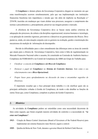 O Compliance e demais pilares da Governança Corporativa chegam no momento em que
estas transformações ocorrem simultaneamente, pelo que sua implementação nas instituições
financeiras brasileiras tem importância e missão que vão além do implícito na Resolução n.º
2554/98, inseridas em mudanças que visam alinhar seus processos, assegurar o cumprimento das
normas e procedimentos e, principalmente, preservar sua imagem perante o mercado.

        A eficiência da Governança Corporativa deve se basear numa análise criteriosa da
adequação dos processos, da cultura e da disciplina organizacional, recursos humanos e tecnologia,
e na aplicação de controles rigorosos, preventivos e detectivos no gerenciamento dos Riscos. Deve
pautar-se, ainda, em uma atuação conjunta com os gestores na avaliação, gestão e monitoração dos
mecanismos de medição de informações de desempenho.

        Devido às dificuldades para o claro entendimento das diferenças entre as áreas de controle
que atuam para a eficácia da Governança Corporativa, bem como à falta de regulamentação no
Mercado Financeiro Nacional sobre o assunto, foi constituído na Comissão de Auditoria Interna e
Compliance da FEBRABAN e no Comitê de Compliance da ABBI um Grupo de Trabalho para:

      Clarificar o conceito de Compliance e de Risco de Compliance;

      Destacar o papel de Compliance no Sistema de Controles Internos, bem como o seu
      relacionamento com o Risco Operacional;

      Propor bases para aprofundamento na discussão do tema e encaminhar sugestões de
      Diretrizes.

      É importante ressaltar que o foco principal deste trabalho é o de clarificar quais são as
principais atribuições voltadas à Gestão de Compliance, de modo a não detalhar as funções de
outras Áreas que, como Compliance, compõem os pilares da Gestão Corporativa.




2.      Histórico

     As atividades de Compliance podem ser entendidas como uma necessidade decorrente de
fatos como seguem, que foram exigindo maiores atividades de controles e a necessidade de “se
estar em Compliance”:

1913 – Criação do Banco Central Americano (Board of Governors of the Federal Reserve) para
         implementar um sistema financeiro mais flexível, seguro e estável.

1929 – Quebra da Bolsa de New York, durante o governo liberal de Herbert Clark Hoover.
                                                                                                4
 