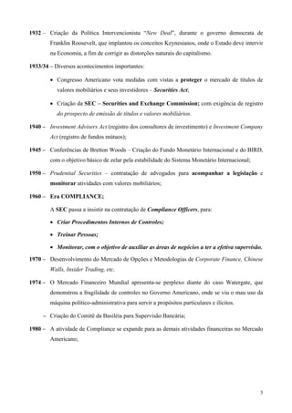 1932 – Criação da Política Intervencionista “New Deal”, durante o governo democrata de
        Franklin Roosevelt, que implantou os conceitos Keynesianos, onde o Estado deve intervir
        na Economia, a fim de corrigir as distorções naturais do capitalismo.

1933/34 – Diversos acontecimentos importantes:

        • Congresso Americano vota medidas com vistas a proteger o mercado de títulos de
           valores mobiliários e seus investidores – Securities Act;

        • Criação da SEC – Securities and Exchange Commission; com exigência de registro
           do prospecto de emissão de títulos e valores mobiliários.

1940 – Investment Advisers Act (registro dos consultores de investimento) e Investment Company
        Act (registro de fundos mútuos);

1945 – Conferências de Bretton Woods – Criação do Fundo Monetário Internacional e do BIRD,
        com o objetivo básico de zelar pela estabilidade do Sistema Monetário Internacional;

1950 – Prudential Securities – contratação de advogados para acompanhar a legislação e
        monitorar atividades com valores mobiliários;

1960 – Era COMPLIANCE;

        A SEC passa a insistir na contratação de Compliance Officers, para:

        • Criar Procedimentos Internos de Controles;

        • Treinar Pessoas;

        • Monitorar, com o objetivo de auxiliar as áreas de negócios a ter a efetiva supervisão.

1970 – Desenvolvimento do Mercado de Opções e Metodologias de Corporate Finance, Chinese
        Walls, Insider Trading, etc.

1974 – O Mercado Financeiro Mundial apresenta-se perplexo diante do caso Watergate, que
        demonstrou a fragilidade de controles no Governo Americano, onde se viu o mau uso da
        máquina político-administrativa para servir a propósitos particulares e ilícitos.

     – Criação do Comitê da Basiléia para Supervisão Bancária;

1980 – A atividade de Compliance se expande para as demais atividades financeiras no Mercado
        Americano;




                                                                                               5
 