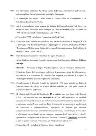 1988 – Foi estabelecido o Primeiro Acordo de Capital da Basiléia, estabelecendo padrões para a
        determinação do Capital mínimo das Instituições Financeiras.

     – A Convenção das Nações Unidas contra o Tráfico Ilícito de Entorpecentes e de
        Substâncias Psicotrópicas, Viena;

1990 – As 40 recomendações sobre lavagem de dinheiro da Financial Action Task Force - ou
        Grupo de Ação Financeira sobre Lavagem de Dinheiro (GAFI/FATF) - revisadas em
        1996 e referidas como Recomendações do GAFI/FATF;

      - Criação do CFATF – Caribbean Financial Action Task Force

1992 – Elaboração pela Comissão Interamericana para o Controle do Abuso de Drogas (CICAD)
        e aprovação pela Assembléia Geral da Organização dos Estados Americanos (OEA) do
        "Regulamento Modelo sobre Delitos de Lavagem Relacionados com o Tráfico Ilícito de
        Drogas e Outros Delitos Graves";

1995 – Importantes acontecimentos e mudança das regras prudenciais:

     ─ A fragilidade no Sistema de Controles Internos contribuiu fortemente à falência do Banco

        Barings;

     ─ Basiléia I – Publicação de Regras Prudenciais para o Mercado Financeiro Internacional.

     ─ Criação do Grupo de Egmont com o objetivo de promover a troca de informações, o

        recebimento e o tratamento de comunicações suspeitas relacionadas à lavagem de
        dinheiro provenientes de outros organismos financeiros;

1996 – Complementado o Primeiro Acordo de Capital de 1988 para inclusão do Risco de
        Mercado dentro do cálculo do Capital Mínimo definido em 1988 pelo Comitê de
        Supervisão Bancária da Basiléia.

1997 – Divulgação pelo Comitê da Basiléia dos 25 princípios para uma Supervisão Bancária
        Eficaz, com destaque para seu Princípio de n.º 14: “Os supervisores da atividade
        bancária devem certificar-se de que os bancos tenham controles internos adequados para
        a natureza e escala de seus negócios. Estes devem incluir arranjos claros de delegação
        de   autoridade   e   responsabilidade:    segregação     de   funções    que   envolvam
        comprometimento do banco, distribuição de seus recursos e contabilização de seus ativos
        e obrigações; reconciliação destes processos; salvaguarda de seus ativos; e funções
        apropriadas e independentes de Auditoria Interna e Externa e de Compliance para testar
        a adesão a estes controles, bem como a leis e regulamentos aplicáveis”.

      - Criação da AGP – Asia/Pacific Group on Money Laundering

                                                                                                6
 