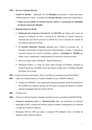 1998 – Era dos Controles Internos

     ─ Comitê de Basiléia – publicação dos 13 Princípios concernentes a Supervisão pelos

        Administradores e Cultura / Avaliação de Controles Internos, tendo como fundamento a:

          Ênfase na necessidade de Controles Internos efetivos e a promoção da estabilidade
          do Sistema Financeiro Mundial.

     ─ Regulamentação no Brasil:

           Publicação pelo Congresso Nacional da Lei 9613/98, que dispõe sobre crimes de
           lavagem ou ocultação de bens, a prevenção da utilização do Sistema Financeiro
           Nacional para atos ilícitos previstos na referida lei e cria o Conselho de Controle de
           Atividades Financeiras (COAF);

           O Conselho Monetário Nacional, adotando para o Brasil os conceitos dos             13
           Princípios concernentes a Supervisão pelos Administradores e Cultura / Avaliação de
           Controles Internos do Comitê da Basiléia, publicou a Resolução n.º 2554/98 que
           dispõe sobre a implantação e implementação de sistema de controles internos.

           Inicio de estudos sobre o Basiléia II – Regras Prudenciais;

           Declaração Política e o Plano de Ação contra Lavagem de Dinheiro, adotados na
           Sessão Especial da Assembléia Geral das Nações Unidas sobre o Problema Mundial
           de Drogas, Nova Iorque.

1999 – Criação do Eastern and Southern Africa Anti-Money Laundering Group (ESAAMLG)
2001 – Falha nos Controles Internos e Fraudes Contábeis levam a ENRON à falência;

           Criação do GAFISUD - Uma organização intergovernamental, criada formalmente em
           08/12/2000, com o objetivo de atuar em Prevenção à Lavagem de Dinheiro em âmbito
           regional, agregando países da América do Sul.

2001 – US Patriot Act

2002 – Falha nos Controles Internos e Fraudes Contábeis levam à concordata da WORLDCOM;

     ─ Congresso Americano publica o “Sarbanes-Oxley Act”, que determinou às empresas

        registradas na SEC a adoção das melhores práticas contábeis, independência da Auditoria
        e criação do Comitê de Auditoria;

     ─ Resolução 3056 do CMN que altera a resolução 2554 dispondo sobre a atividade de

        Auditoria sobre Controles Internos



                                                                                               7
 