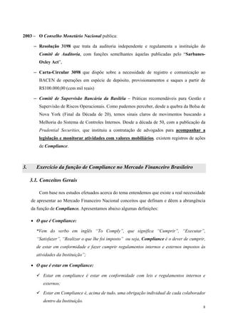 2003 – O Conselho Monetário Nacional publica:

      ─ Resolução 3198 que trata da auditoria independente e regulamenta a instituição do

         Comitê de Auditoria, com funções semelhantes àquelas publicadas pelo “Sarbanes-
         Oxley Act”,

      ─ Carta-Circular 3098 que dispõe sobre a necessidade de registro e comunicação ao

         BACEN de operações em espécie de depósito, provisionamentos e saques a partir de
         R$100.000,00 (cem mil reais)

      ─ Comitê de Supervisão Bancária da Basiléia – Práticas recomendáveis para Gestão e

         Supervisão de Riscos Operacionais. Como pudemos perceber, desde a quebra da Bolsa de
         Nova York (Final da Década de 20), temos sinais claros de movimentos buscando a
         Melhoria do Sistema de Controles Internos. Desde a década de 50, com a publicação da
         Prudential Securities, que instituiu a contratação de advogados para acompanhar a
         legislação e monitorar atividades com valores mobiliários, existem registros de ações
         de Compliance.



3.     Exercício da função de Compliance no Mercado Financeiro Brasileiro

     3.1. Conceitos Gerais

         Com base nos estudos efetuados acerca do tema entendemos que existe a real necessidade
     de apresentar ao Mercado Financeiro Nacional conceitos que definam e dêem a abrangência
     da função de Compliance. Apresentamos abaixo algumas definições:

     • O que é Compliance:

       “Vem do verbo em inglês “To Comply”, que significa “Cumprir”, “Executar”,
       “Satisfazer”, “Realizar o que lhe foi imposto” ou seja, Compliance é o dever de cumprir,
       de estar em conformidade e fazer cumprir regulamentos internos e externos impostos às
       atividades da Instituição”;

     • O que é estar em Compliance:

           Estar em compliance é estar em conformidade com leis e regulamentos internos e
           externos;

           Estar em Compliance é, acima de tudo, uma obrigação individual de cada colaborador
           dentro da Instituição.
                                                                                             8
 
