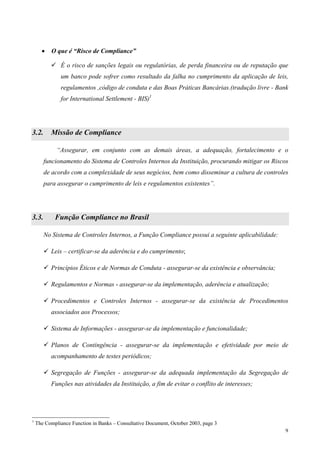 •   O que é “Risco de Compliance”

              É o risco de sanções legais ou regulatórias, de perda financeira ou de reputação que
              um banco pode sofrer como resultado da falha no cumprimento da aplicação de leis,
              regulamentos ,código de conduta e das Boas Práticas Bancárias.(tradução livre - Bank
              for International Settlement - BIS)1




3.2.      Missão de Compliance

             “Assegurar, em conjunto com as demais áreas, a adequação, fortalecimento e o
       funcionamento do Sistema de Controles Internos da Instituição, procurando mitigar os Riscos
       de acordo com a complexidade de seus negócios, bem como disseminar a cultura de controles
       para assegurar o cumprimento de leis e regulamentos existentes”.




3.3.        Função Compliance no Brasil

       No Sistema de Controles Internos, a Função Compliance possui a seguinte aplicabilidade:

          Leis – certificar-se da aderência e do cumprimento;

          Princípios Éticos e de Normas de Conduta - assegurar-se da existência e observância;

          Regulamentos e Normas - assegurar-se da implementação, aderência e atualização;

          Procedimentos e Controles Internos - assegurar-se da existência de Procedimentos
          associados aos Processos;

          Sistema de Informações - assegurar-se da implementação e funcionalidade;

          Planos de Contingência - assegurar-se da implementação e efetividade por meio de
          acompanhamento de testes periódicos;

          Segregação de Funções - assegurar-se da adequada implementação da Segregação de
          Funções nas atividades da Instituição, a fim de evitar o conflito de interesses;




1
    The Compliance Function in Banks – Consultative Document, October 2003, page 3
                                                                                                 9
 