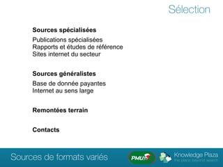 Sélection
     Sources spécialisées
     Publications spécialisées
     Rapports et études de référence
     Sites internet du secteur


     Sources généralistes
     Base de donnée payantes
     Internet au sens large


     Remontées terrain


     Contacts



Sources de formats variés
 