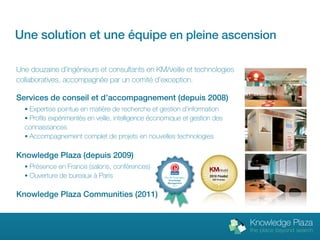 Une solution et une équipe en pleine ascension

Une douzaine d’ingénieurs et consultants en KM/veille et technologies
collaboratives, accompagnée par un comité d’exception.

Services de conseil et d’accompagnement (depuis 2008)
  • Expertise pointue en matière de recherche et gestion d’information
  • Profils expérimentés en veille, intelligence économique et gestion des
  connaissances
  • Accompagnement complet de projets en nouvelles technologies


Knowledge Plaza (depuis 2009)
  • Présence en France (salons, conférences)
                                                                           M   A   G   A   Z   I   N   E



  • Ouverture de bureaux à Paris                    Prix de l’innovation
                                                        Knowledge
                                                       Management
                                                           2010



Knowledge Plaza Communities (2011)
 