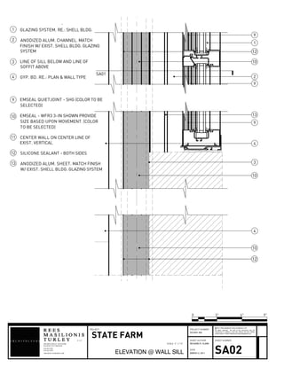 1
2
3
4
9
10
10
10
4
9
9
1212
1212
13
SA01
GLAZING SYSTEM. RE.: SHELL BLDG.
ANODIZED ALUM. CHANNEL. MATCH
FINISH W/ EXIST. SHELL BLDG. GLAZING
SYSTEM
LINE OF SILL BELOW AND LINE OF
SOFFIT ABOVE
GYP. BD. RE.: PLAN & WALL TYPE
1
2
3
4
EMSEAL QUIETJOINT - SHG (COLOR TO BE
SELECTED)
EMSEAL - WFR3 3-IN SHOWN PROVIDE
SIZE BASED UPON MOVEMENT. (COLOR
TO BE SELECTED)
CENTER WALL ON CENTER LINE OF
EXIST. VERTICAL
SILICONE SEALANT - BOTH SIDES
ANODIZED ALUM. SHEET. MATCH FINISH
W/ EXIST. SHELL BLDG. GLAZING SYSTEM
9
10
11
12
13
908 BROADWAY 6THFLOOR
L L C
KANSAS CITY MO64105
816.842.1878
816.842.1292
ARCHITECTURERMT.COM
SHEET AUTHOR
DATE
SHEET NUMBER
All rights reserved. No part of this document may be
reproduced or utilized in any form without the prior written
authorization of Rees Masilionis Turley Architecture, LLC.
c 2011 Rees Masilionis Turley Architecture, LLC
PROJECT NUMBERPROJECT
STATE FARM
ELEVATION @ WALL SILL
2010331.002
RICHARD R. CLARK
MARCH 2, 2011 SA02
0 3" 9"6"
SCALE 3" = 1'-0"
 
