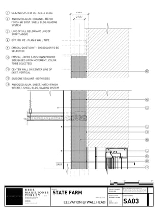 2 1/4"
3 3/4
1212
12
13
10
4
4
4
3
9
12
1212
SA01
GLAZING SYSTEM. RE.: SHELL BLDG.
ANODIZED ALUM. CHANNEL. MATCH
FINISH W/ EXIST. SHELL BLDG. GLAZING
SYSTEM
LINE OF SILL BELOW AND LINE OF
SOFFIT ABOVE
GYP. BD. RE.: PLAN & WALL TYPE
1
2
3
4
EMSEAL QUIETJOINT - SHG (COLOR TO BE
SELECTED)
EMSEAL - WFR3 3-IN SHOWN PROVIDE
SIZE BASED UPON MOVEMENT. (COLOR
TO BE SELECTED)
CENTER WALL ON CENTER LINE OF
EXIST. VERTICAL
SILICONE SEALANT - BOTH SIDES
ANODIZED ALUM. SHEET. MATCH FINISH
W/ EXIST. SHELL BLDG. GLAZING SYSTEM
9
10
11
12
13
908 BROADWAY 6THFLOOR
L L C
KANSAS CITY MO64105
816.842.1878
816.842.1292
ARCHITECTURERMT.COM
SHEET AUTHOR
DATE
SHEET NUMBER
All rights reserved. No part of this document may be
reproduced or utilized in any form without the prior written
authorization of Rees Masilionis Turley Architecture, LLC.
c 2011 Rees Masilionis Turley Architecture, LLC
PROJECT NUMBERPROJECT
STATE FARM
ELEVATION @ WALL HEAD
2010331.002
RICHARD R. CLARK
MARCH 2, 2011 SA03
0 3" 9"6"
SCALE 3" = 1'-0"
 