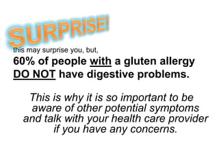 SURPRISE!this may surprise you, but,60% of people with a gluten allergy DO NOT have digestive problems.This is why it is so important to be aware of other potential symptoms and talk with your health care provider if you have any concerns.