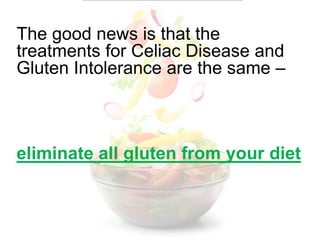 The good news is that the treatments for Celiac Disease and Gluten Intolerance are the same – eliminate all gluten from your diet