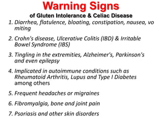 Warning Signs of Gluten Intolerance & Celiac DiseaseDiarrhea, flatulence, bloating, constipation, nausea, vomitingCrohn's disease, Ulcerative Colitis (IBD) & Irritable Bowel Syndrome (IBS)Tingling in the extremities, Alzheimer's, Parkinson's and even epilepsyImplicated in autoimmune conditions such as Rheumatoid Arthritis, Lupus and Type I Diabetes among othersFrequent headaches or migrainesFibromyalgia, bone and joint painPsoriasis and other skin disorders