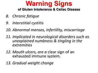 Warning Signs of Gluten Intolerance & Celiac DiseaseChronic fatigueInterstitial cystitisAbnormal menses, infertility, miscarriageImplicated in neurological disorders such as unexplained numbness & tingling in the extremitiesMouth ulcers, are a clear sign of an exhausted immune system. Gradual weight change