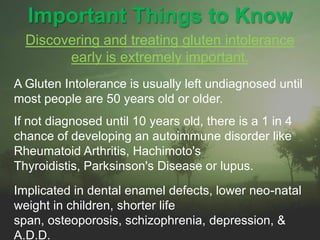Important Things to KnowDiscovering and treating gluten intolerance early is extremely important.A Gluten Intolerance is usually left undiagnosed until most people are 50 years old or older.	If not diagnosed until 10 years old, there is a 1 in 4 chance of developing an autoimmune disorder like Rheumatoid Arthritis, Hachimoto's Thyroidistis, Parksinson's Disease or lupus.Implicated in dental enamel defects, lower neo-natal weight in children, shorter life span, osteoporosis, schizophrenia, depression, & A.D.D.
