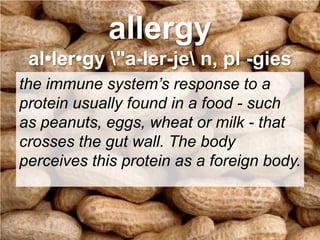 allergyal•ler•gy \"a-ler-je\ n, pl -giesthe immune system’s response to a protein usually found in a food - such as peanuts, eggs, wheat or milk - that crosses the gut wall. The body perceives this protein as a foreign body. 