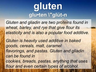 glutenglu•ten \"glüt-nGluten and gliadin are two proteins found in wheat, barley, and rye that give flour its elasticity and is also a popular food additive.Gluten is heavily used additive in baked goods, cereals, malt, caramel flavorings, and pastas. Gluten and gliadin can be found in cookies, breads, pastas, anything that uses flour and even certain types of alcohol. 