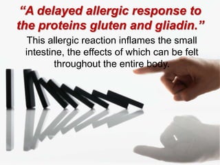 “A delayed allergic response to the proteins gluten and gliadin.”This allergic reaction inflames the small intestine, the effects of which can be felt throughout the entire body.