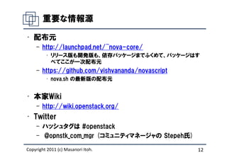 重要な情報源

• 配布元
    – http://launchpad.net/~nova-core/
         • リリース版も開発版も、依存パッケージまでふくめて、パッケージはす
           べてここが一次配布元
    – https://github.com/vishvananda/novascript
         • nova.sh の最新版の配布元


• 本家Wiki
    – http://wiki.openstack.org/
• Twitter
    – ハッシュタグは #openstack
    – @opnstk_com_mgr (コミュニティマネージャの Stepeh氏)

Copyright 2011 (c) Masanori Itoh.                 12
 