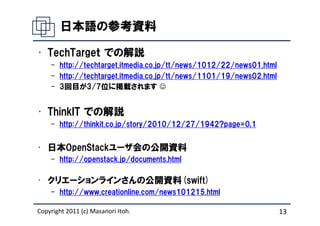 日本語の参考資料

• TechTargeｔ での解説
    – http://techtarget.itmedia.co.jp/tt/news/1012/22/news01.html
    – http://techtarget.itmedia.co.jp/tt/news/1101/19/news02.html
    – 3回目が3/7位に掲載されます ☺


• ThinkIT での解説
    – http://thinkit.co.jp/story/2010/12/27/1942?page=0,1


• 日本OpenStackユーザ会の公開資料
    – http://openstack.jp/documents.html

• クリエーションラインさんの公開資料(swift)
    – http://www.creationline.com/news101215.html

Copyright 2011 (c) Masanori Itoh.                                   13
 