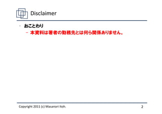 Disclaimer

• おことわり
  – 本資料は著者の勤務先とは何ら関係ありません。




Copyright 2011 (c) Masanori Itoh.   2
 
