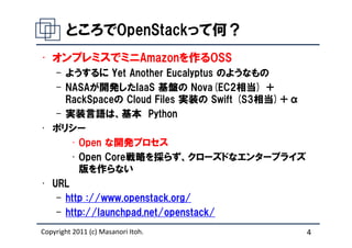 ところでOpenStackって何？
• オンプレミスでミニAmazonを作るOSS
   – ようするに Yet Another Eucalyptus のようなもの
   – NASAが開発したIaaS 基盤の Nova(EC2相当) ＋
     RackSpaceの Cloud Files 実装の Swift (S3相当)＋α
   – 実装言語は、基本 Python
• ポリシー
      • Open な開発プロセス
      • Open Core戦略を採らず、クローズドなエンタープライズ
        版を作らない
• URL
   – http ://www.openstack.org/
   – http://launchpad.net/openstack/
Copyright 2011 (c) Masanori Itoh.                4
 