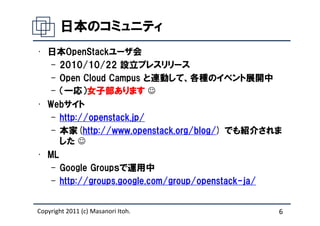 日本のコミュニティ
• 日本OpenStackユーザ会
   – 2010/10/22 設立プレスリリース
   – Open Cloud Campus と連動して、各種のイベント展開中
   – （一応）女子部あります ☺
            女子部あります
            女子部
• Webサイト
   – http://openstack.jp/
   – 本家(http://www.openstack.org/blog/) でも紹介されま
     した ☺
• ML
   – Google Groupｓで運用中
   – http://groups.google.com/group/openstack-ja/


Copyright 2011 (c) Masanori Itoh.               6
 