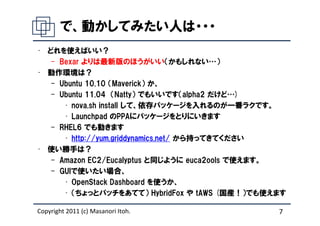 で、動かしてみたい人は・・・
• どれを使えばいい？
   – Bexar よりは最新版のほうがいい（かもしれない…）
• 動作環境は？
   – Ubuntu 10.10 （Maverick） か、
   – Ubuntu 11.04 （Natty） でもいいです（alpha2 だけど…)
      • nova.sh install して、依存パッケージを入れるのが一番ラクです。
      • Launchpad のPPAにパッケージをとりにいきます
   – RHEL6 でも動きます
      • http://yum.griddynamics.net/ から持ってきてください
• 使い勝手は？
   – Amazon EC2/Eucalyptus と同じように euca2ools で使えます。
   – GUIで使いたい場合、
      • OpenStack Dashboard を使うか、
      • （ちょっとパッチをあてて） HybridFox や tAWS (国産！）でも使えます

Copyright 2011 (c) Masanori Itoh.               7
 