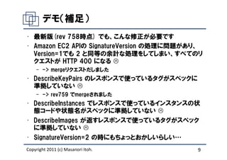デモ（補足）
• 最新版(rev 758時点) でも、こんな修正が必要です
• Amazon EC2 APIの SignatureVersion の処理に問題があり、
  Version=1でも 2 と同等の余計な処理をしてしまい、すべてのリ
  クエストが HTTP 400 になる
    – -> mergeリクエストだしました
• DescribeKeyPairs のレスポンスで使っているタグがスペックに
  準拠していない
    – -> rev759 でmergeされました
• DescribeInstances でレスポンスで使っているインスタンスの状
  態コードや状態名がスペックに準拠していない
• DescribeImages が返すレスポンスで使っているタグがスペック
  に準拠していない
• SignatureVersion=2 の時にもちょっとおかしいらしい…
Copyright 2011 (c) Masanori Itoh.          9
 