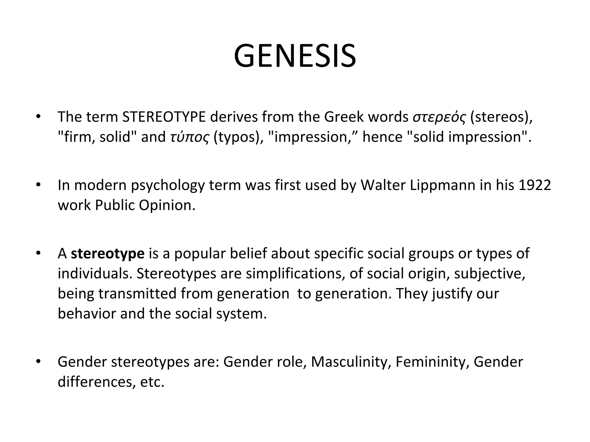 GENESIS The term  STEREOTYPE   derives from the  Greek words  στερεός  ( stereos ), "firm, solid" and  τύπος  ( typos ), "impression,”   hence "solid impression". In modern psychology term was first used by Walter Lippmann in his 1922 work Public Opinion. A  stereotype  is a popular belief about specific social groups or types of individuals. Stereotypes are simplifications, of social origin, subjective, being transmitted from generation  to generation. They justify our behavior and the social system. Gender stereotypes are: Gender role, Masculinity, Femininity, Gender differences, etc. 