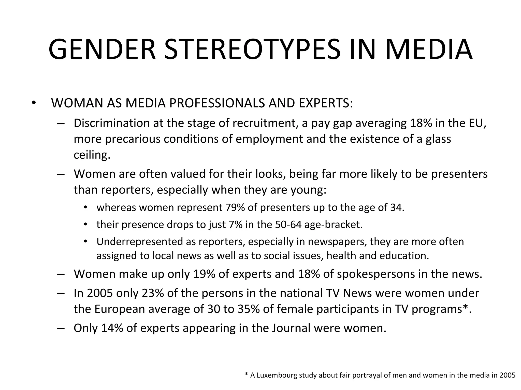 GENDER STEREOTYPES IN MEDIA WOMAN AS MEDIA PROFESSIONALS AND EXPERTS: Discrimination at the stage of recruitment, a pay gap averaging 18% in the EU, more precarious conditions of employment and the existence of a glass ceiling.  Women are often valued for their looks, being far more likely to be presenters than reporters, especially when they are young:  whereas women represent 79% of presenters up to the age of 34.  their presence drops to just 7% in the 50-64 age-bracket.  Underrepresented as reporters, especially in newspapers, they are more often assigned to local news as well as to social issues, health and education.  Women make up only 19% of experts and 18% of spokespersons in the news.  In 2005 only 23% of the persons in the national TV News were women under the European average of 30 to 35% of female participants in TV programs*.  Only 14% of experts appearing in the Journal were women. * A Luxembourg study about fair portrayal of men and women in the media in 2005 