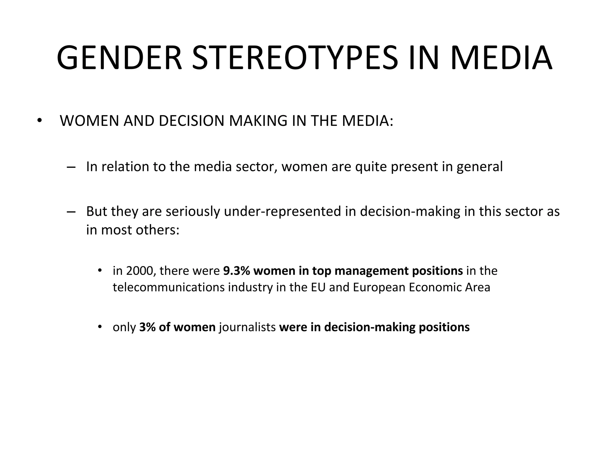 GENDER STEREOTYPES IN MEDIA WOMEN AND DECISION MAKING IN THE MEDIA: In relation to the media sector, women are quite present in general But they are seriously under-represented in decision-making in this sector as in most others:  in 2000, there were  9.3% women in top management positions  in the telecommunications industry in the EU and European Economic Area  only  3% of women  journalists  were in decision-making positions 