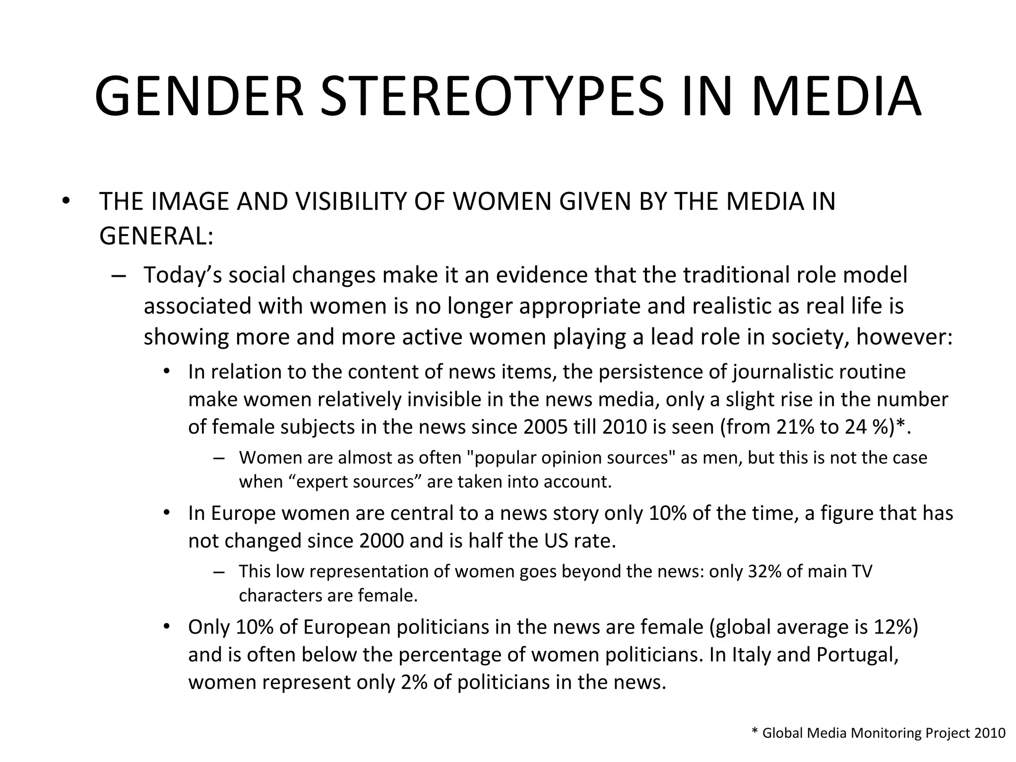 GENDER STEREOTYPES IN MEDIA THE IMAGE AND VISIBILITY OF WOMEN GIVEN BY THE MEDIA IN GENERAL: Today’s social changes make it an evidence that the traditional role model associated with women is no longer appropriate and realistic as real life is showing more and more active women playing a lead role in society, however: In relation to the content of news items, the persistence of journalistic routine make women relatively invisible in the news media, only a slight rise in the number of female subjects in the news since 2005 till 2010 is seen (from 21% to 24 %)*.  Women are almost as often "popular opinion sources" as men, but this is not the case when “expert sources” are taken into account. In Europe women are central to a news story only 10% of the time, a figure that has not changed since 2000 and is half the US rate.  This low representation of women goes beyond the news: only 32% of main TV characters are female. Only 10% of European politicians in the news are female (global average is 12%) and is often below the percentage of women politicians. In Italy and Portugal, women represent only 2% of politicians in the news. * Global Media Monitoring Project 2010 