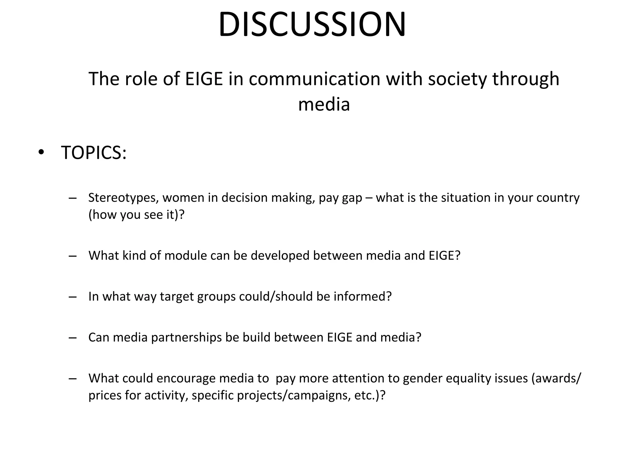 DISCUSSION The role of EIGE in communication with society through media TOPICS: Stereotypes, women in decision making, pay gap – what is the situation in your country (how you see it)? What kind of module can be developed between media and EIGE? In what way target groups could/should be informed? Can media partnerships be build between EIGE and media? What could encourage media to  pay more attention to gender equality issues (awards/prices for activity, specific projects/campaigns, etc.)? 
