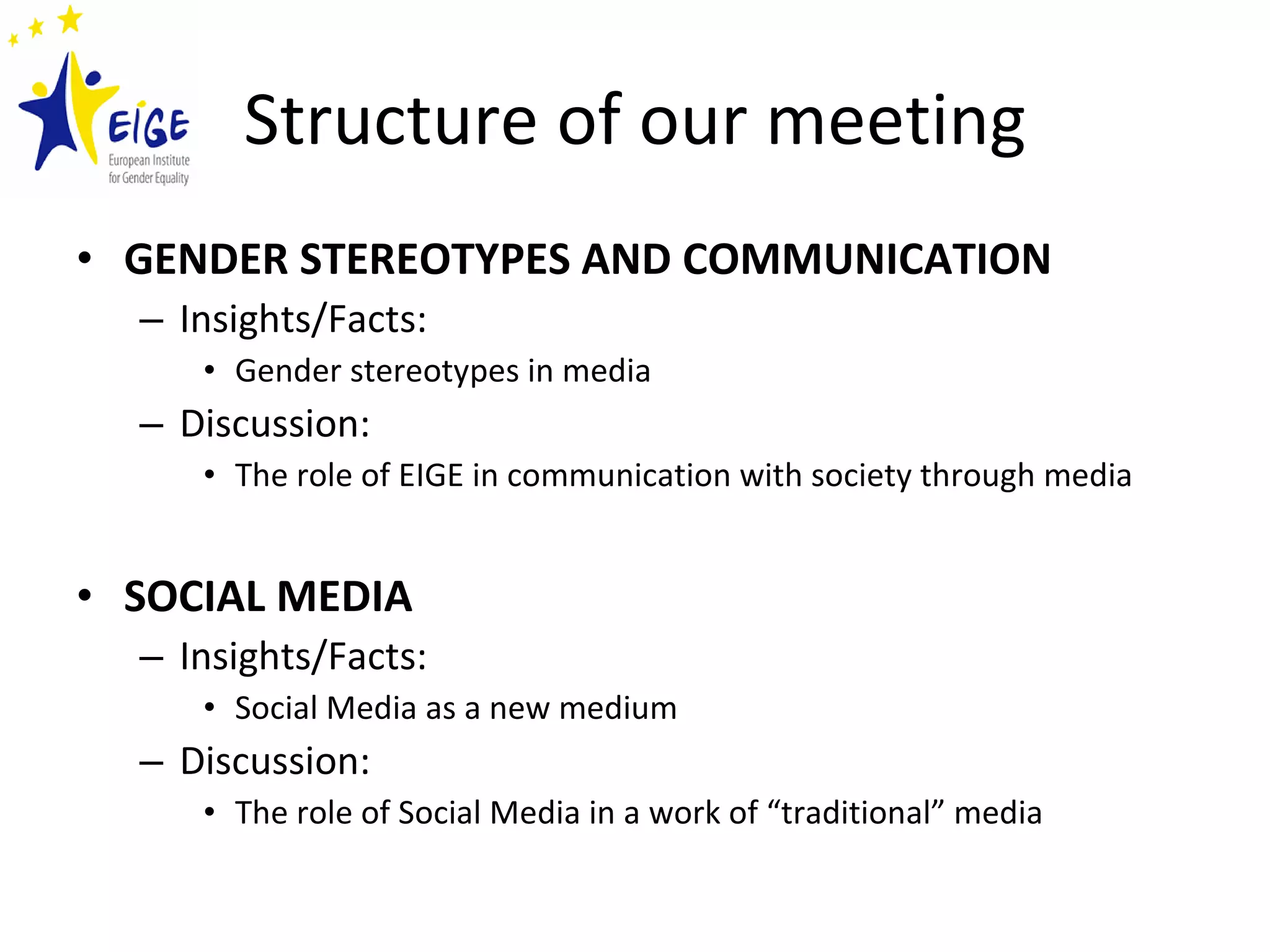 Structure of our meeting GENDER STEREOTYPES AND COMMUNICATION Insights/Facts: Gender stereotypes in media Discussion: The role of EIGE in communication with society through media SOCIAL MEDIA Insights/Facts: Social Media as a new medium Discussion: The role of Social Media in a work of “traditional” media 