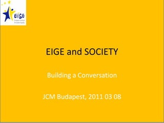 EIGE and SOCIETY Building a Conversation JCM Budapest, 2011 03 08 