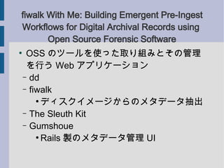fiwalk With Me: Building Emergent Pre-Ingest
Workflows for Digital Archival Records using
       Open Source Forensic Software

     OSS Υĩ`ʹäȡMߤȤι
     Ф Web ץꥱ`
    C dd
    C fiwalk
        
          ǥ`Υ᥿ǩ`
    C The Sleuth Kit
    C Gumshoue
        
          Rails uΥ᥿ǩ` UI
 