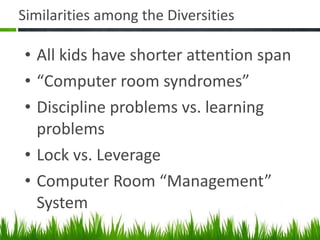 Similarities among the Diversities All kids have shorter attention span “ Computer room syndromes” Discipline problems vs. learning problems Lock vs. Leverage Computer Room “Management” System 