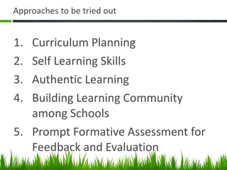 Approaches to be tried out Curriculum Planning Self Learning Skills Authentic Learning Building Learning Community among Schools Prompt Formative Assessment for Feedback and Evaluation 