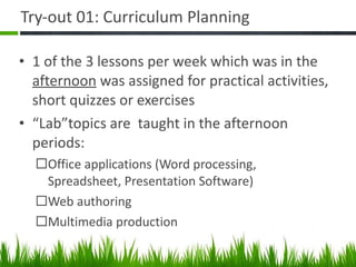 Try-out 01: Curriculum Planning  1 of the 3 lessons per week which was in the  afternoon  was assigned for practical activities, short quizzes or exercises “ Lab”topics are  taught in the afternoon periods: Office applications (Word processing, Spreadsheet, Presentation Software) Web authoring Multimedia production 
