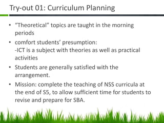 Try-out 01: Curriculum Planning  “ Theoretical” topics are taught in the morning periods comfort students’ presumption: -ICT is a subject with theories as well as practical activities Students are generally satisfied with the arrangement. Mission: complete the teaching of NSS curricula at the end of S5, to allow sufficient time for students to revise and prepare for SBA. 