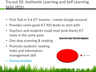 Try-out 02: Authentic Learning and Self Learning Skills (RSS) First Task in S.4 ICT lessons – create Google account Provides some good ICT RSS feeds to start with Teachers and students could read (and share) ICT news in the same pace One stop scanning & reading Promote students’ reading habit and information management skill Demonstration 