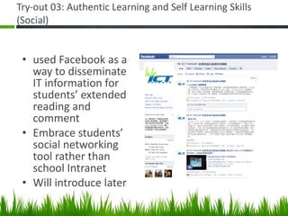 Try-out 03: Authentic Learning and Self Learning Skills (Social) used Facebook as a way to disseminate IT information for students’ extended reading and comment Embrace students’ social networking tool rather than school Intranet Will introduce later 
