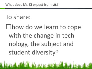 What does Mr. Ki expect from  us ? To share: how do we learn to cope with the change in tech nology, the subject and student diversity? 