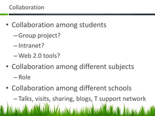 Collaboration Collaboration among students Group project? Intranet? Web 2.0 tools? Collaboration among different subjects Role Collaboration among different schools Talks, visits, sharing, blogs, T support network 