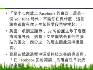 「要小心你放上 Facebook 的東西，這是一個 You Tube 時代，不論你在做什麼，這些訊息都會在你人生某個階段再被提起。」 英國一項調查顯示， 62 ％的雇主除了看應徵者履歷表，還會上交友網站去看他們張貼的圖文，四分之一的雇主因此刷掉應徵者。 曾經在競選過程中深受科技之害的奧巴馬 : 「在 Facebook 犯的錯誤，的確會在日後找你麻煩。」 