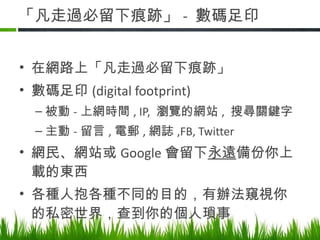 「凡走過必留下痕跡」 -  數碼足印 在網路上「凡走過必留下痕跡」 數碼足印 (digital footprint)  被動 - 上網時間 , IP,  瀏覽的網站 ,  搜尋關鍵字 主動 - 留言 , 電郵 , 網誌 ,FB, Twitter 網民、網站或 Google 會留下 永遠 備份你上載的東西 各種人抱各種不同的目的，有辦法窺視你的私密世界，查到你的個人瑣事 