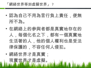 「網絡世界等如虛擬世界」 ? 認為自己不用為言行負上責任，便無所不為。 在網絡上的參與者都是真實地存在的人，每個化名之下，都有一個真實地生活著的人，他的個人權利也是受法律保護的，不容任何人侵犯。 網絡世界才是真實； 現實世界才是虛擬。 