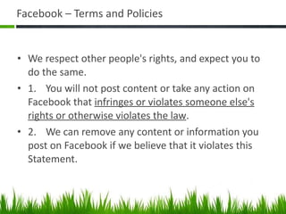 Facebook – Terms and Policies We respect other people's rights, and expect you to do the same. 1. You will not post content or take any action on Facebook that  infringes or violates someone else's rights or otherwise violates the law . 2. We can remove any content or information you post on Facebook if we believe that it violates this Statement. 