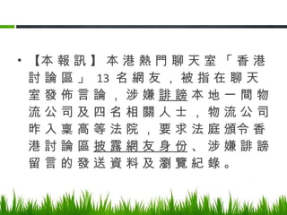 【本 報 訊 】 本 港 熱 門 聊 天 室 「 香 港 討 論 區 」  13  名 網 友 ， 被 指 在 聊 天 室 發 佈 言 論 ， 涉 嫌  誹 謗  本 地 一 間 物 流 公 司 及 四 名 相 關 人 士 ， 物 流 公 司 昨 入 稟 高 等 法 院 ， 要 求 法 庭 頒令 香 港 討 論 區  披 露 網 友 身 份  、 涉 嫌 誹 謗 留 言 的 發 送 資 料 及 瀏 覽 紀 錄 。 